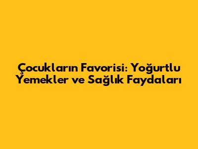 Çocukların Favorisi: Yoğurtlu Yemekler ve Sağlık Faydaları