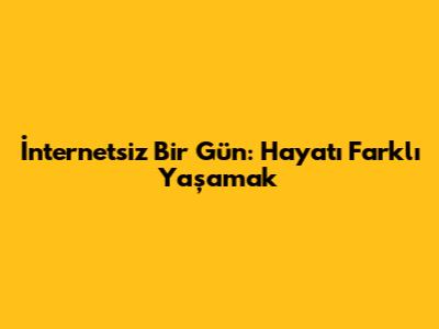 İnternetsiz Bir Gün: Hayatı Farklı Yaşamak