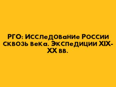 РГО: Исследование России сквозь века. Экспедиции XIX-XX вв.