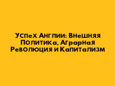 Успех Англии: Внешняя Политика, Аграрная Революция и Капитализм