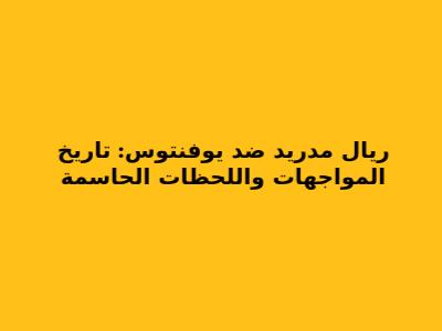 ريال مدريد ضد يوفنتوس: تاريخ المواجهات واللحظات الحاسمة