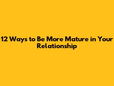 12 Ways to Be More Mature in Your Relationship