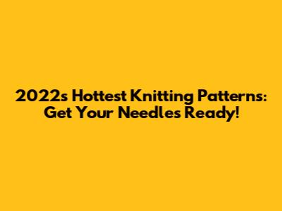 2022's Hottest Knitting Patterns: Get Your Needles Ready!