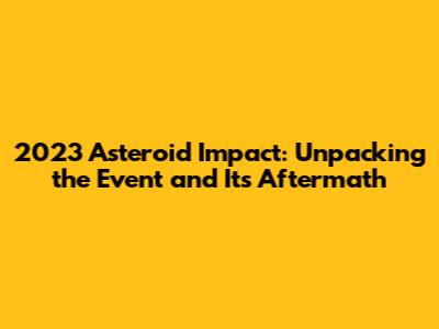 2023 Asteroid Impact: Unpacking the Event and Its Aftermath