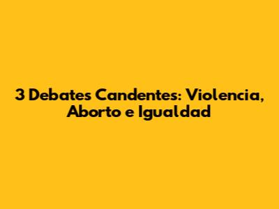 3 Debates Candentes: Violencia, Aborto e Igualdad