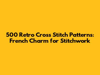 500 Retro Cross Stitch Patterns: French Charm for Stitchwork