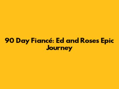 90 Day Fiancé: Ed and Rose's Epic Journey