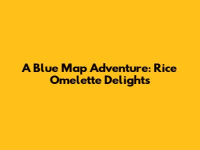 A Blue Map Adventure: Rice Omelette Delights