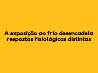 A exposição ao frio desencadeia respostas fisiológicas distintas