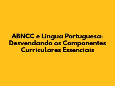 ABNCC e Língua Portuguesa: Desvendando os Componentes Curriculares Essenciais