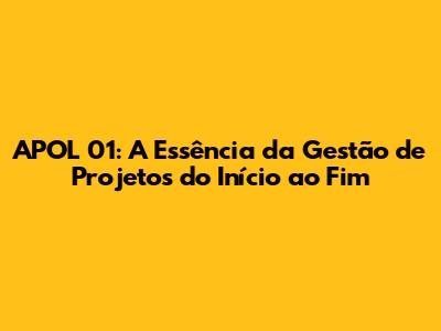 APOL 01: A Essência da Gestão de Projetos do Início ao Fim