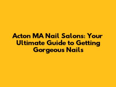 Acton MA Nail Salons: Your Ultimate Guide to Getting Gorgeous Nails