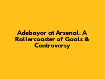Adebayor at Arsenal: A Rollercoaster of Goals & Controversy