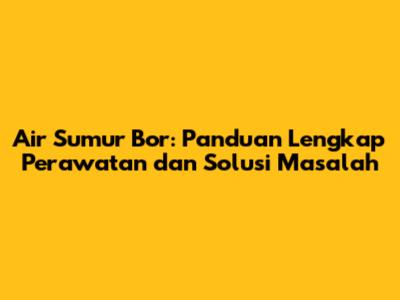 Air Sumur Bor: Panduan Lengkap Perawatan dan Solusi Masalah
