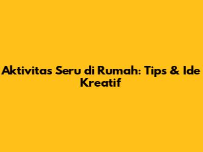 Aktivitas Seru di Rumah: Tips & Ide Kreatif