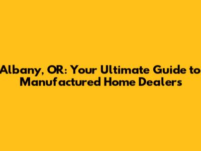 Albany, OR: Your Ultimate Guide to Manufactured Home Dealers