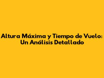 Altura Máxima y Tiempo de Vuelo: Un Análisis Detallado