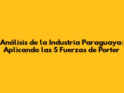 Análisis de la Industria Paraguaya: Aplicando las 5 Fuerzas de Porter