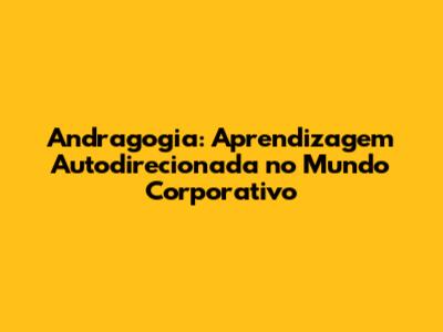 Andragogia: Aprendizagem Autodirecionada no Mundo Corporativo