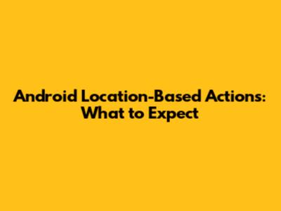 Android Location-Based Actions: What to Expect