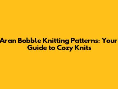 Aran Bobble Knitting Patterns: Your Guide to Cozy Knits