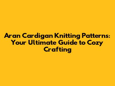 Aran Cardigan Knitting Patterns: Your Ultimate Guide to Cozy Crafting