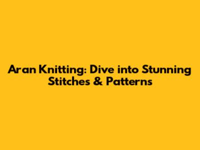 Aran Knitting: Dive into Stunning Stitches & Patterns