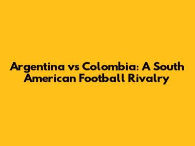Argentina vs Colombia: A South American Football Rivalry