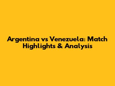 Argentina vs Venezuela: Match Highlights & Analysis