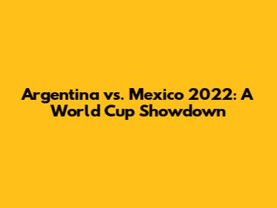 Argentina vs. Mexico 2022: A World Cup Showdown