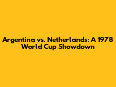 Argentina vs. Netherlands: A 1978 World Cup Showdown