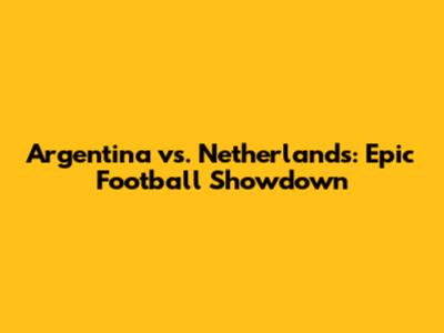 Argentina vs. Netherlands: Epic Football Showdown