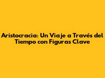 Aristocracia: Un Viaje a Través del Tiempo con Figuras Clave