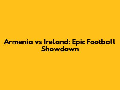 Armenia vs Ireland: Epic Football Showdown