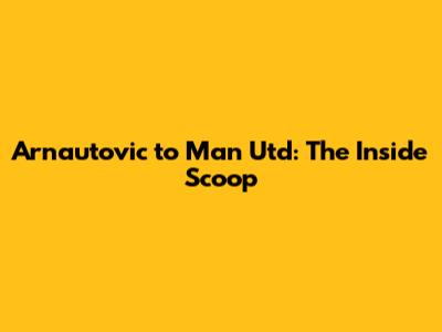 Arnautovic to Man Utd: The Inside Scoop
