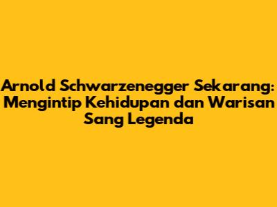 Arnold Schwarzenegger Sekarang: Mengintip Kehidupan dan Warisan Sang Legenda