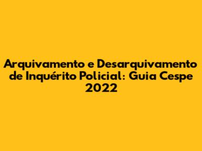 Arquivamento e Desarquivamento de Inquérito Policial: Guia Cespe 2022
