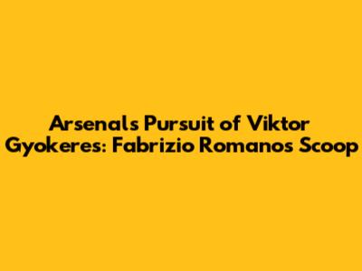 Arsenal's Pursuit of Viktor Gyokeres: Fabrizio Romano's Scoop