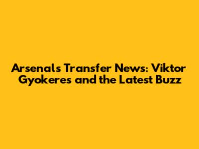 Arsenal's Transfer News: Viktor Gyokeres and the Latest Buzz