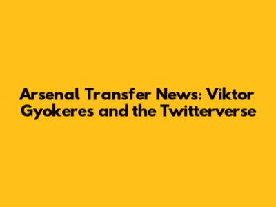 Arsenal Transfer News: Viktor Gyokeres and the Twitterverse