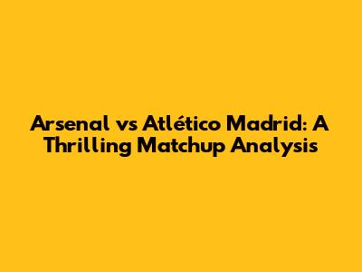 Arsenal vs Atlético Madrid: A Thrilling Matchup Analysis