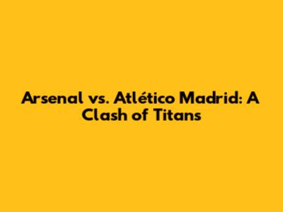 Arsenal vs. Atlético Madrid: A Clash of Titans