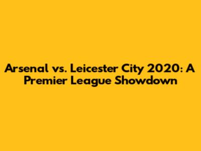 Arsenal vs. Leicester City 2020: A Premier League Showdown