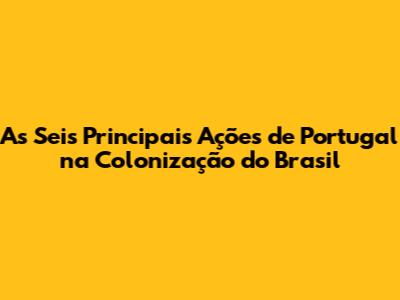 As Seis Principais Ações de Portugal na Colonização do Brasil