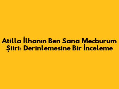 Atilla İlhan'ın 'Ben Sana Mecburum' Şiiri: Derinlemesine Bir İnceleme