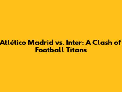Atlético Madrid vs. Inter: A Clash of Football Titans