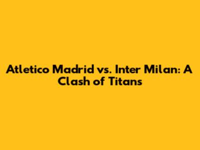 Atletico Madrid vs. Inter Milan: A Clash of Titans
