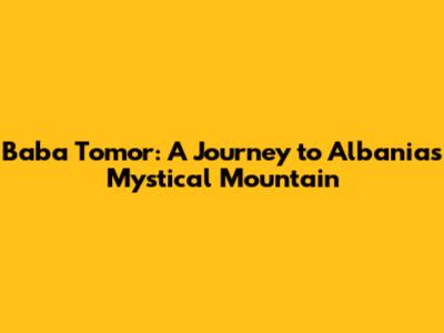 Baba Tomor: A Journey to Albania's Mystical Mountain