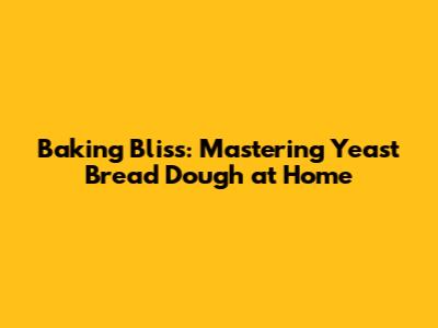 Baking Bliss: Mastering Yeast Bread Dough at Home