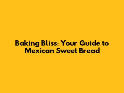 Baking Bliss: Your Guide to Mexican Sweet Bread
